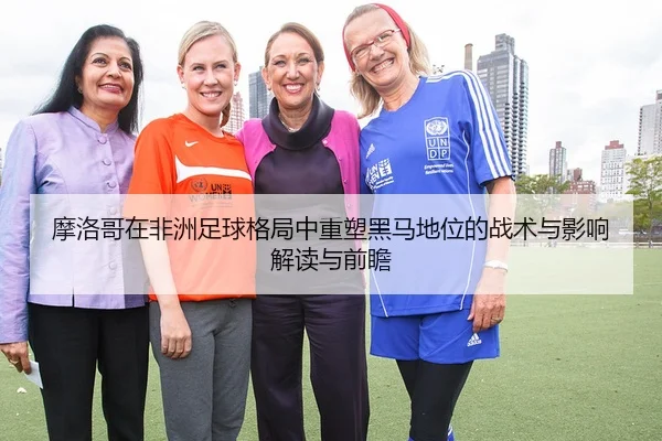 摩洛哥在非洲足球格局中重塑黑马地位的战术与影响解读与前瞻